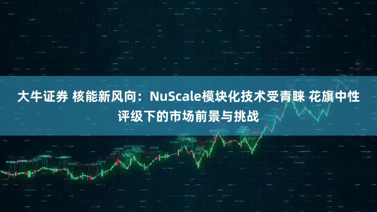 大牛证券 核能新风向：NuScale模块化技术受青睐 花旗中性评级下的市场前景与挑战