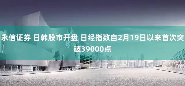 永信证券 日韩股市开盘 日经指数自2月19日以来首次突破39000点