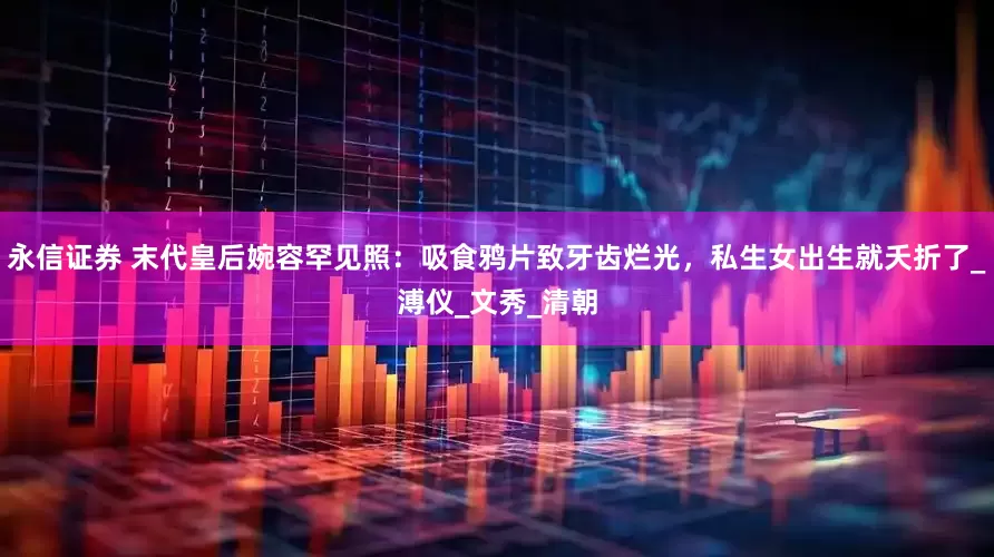 永信证券 末代皇后婉容罕见照：吸食鸦片致牙齿烂光，私生女出生就夭折了_溥仪_文秀_清朝