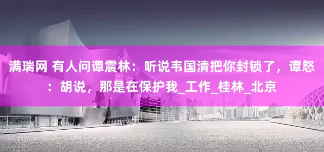 满瑞网 有人问谭震林：听说韦国清把你封锁了，谭怒：胡说，那是在保护我_工作_桂林_北京