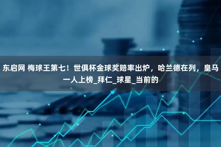 东启网 梅球王第七！世俱杯金球奖赔率出炉，哈兰德在列，皇马一人上榜_拜仁_球星_当前的