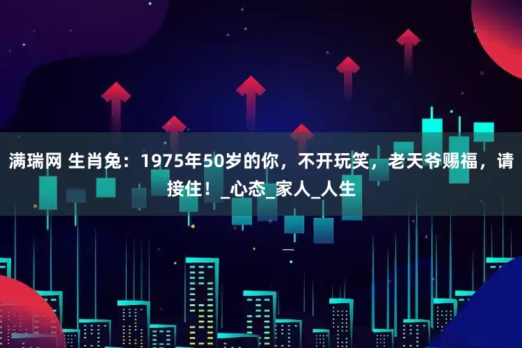 满瑞网 生肖兔：1975年50岁的你，不开玩笑，老天爷赐福，请接住！_心态_家人_人生