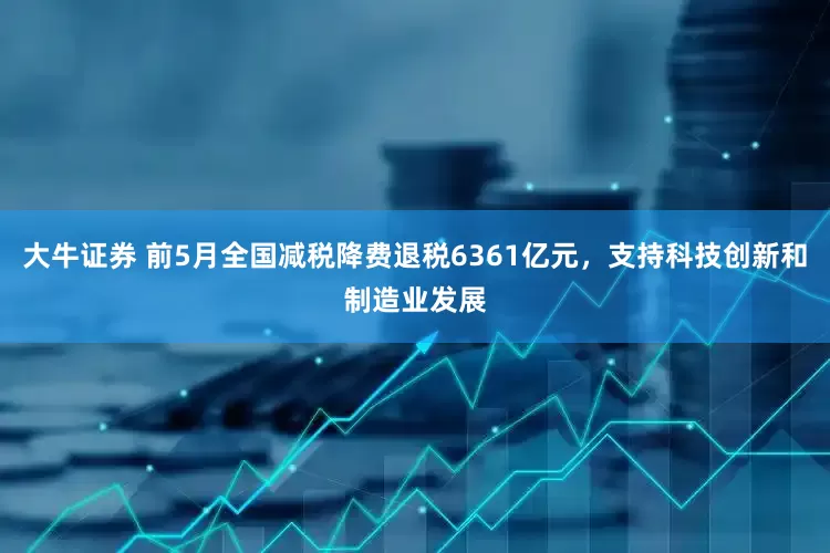 大牛证券 前5月全国减税降费退税6361亿元，支持科技创新和制造业发展