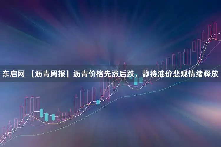 东启网 【沥青周报】沥青价格先涨后跌，静待油价悲观情绪释放