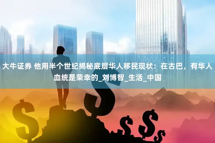 大牛证券 他用半个世纪揭秘底层华人移民现状：在古巴，有华人血统是荣幸的_刘博智_生活_中国