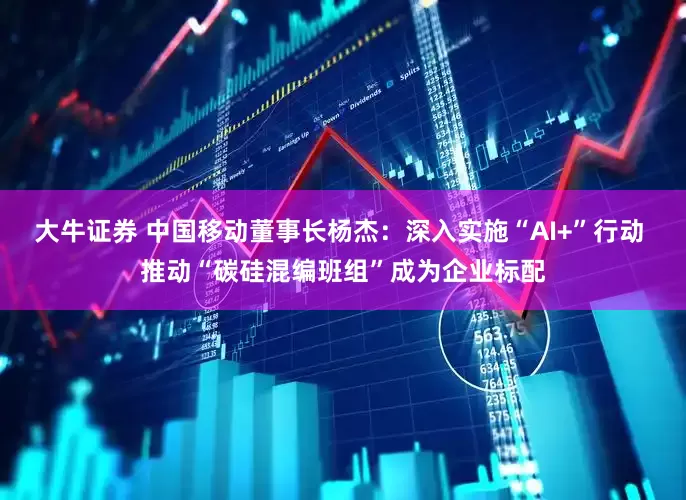 大牛证券 中国移动董事长杨杰：深入实施“AI+”行动 推动“碳硅混编班组”成为企业标配
