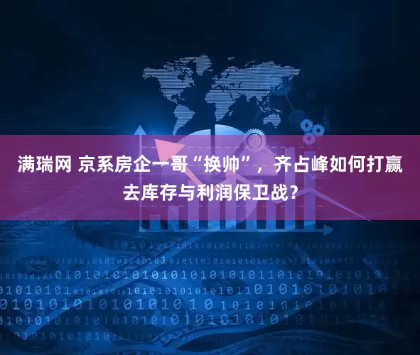 满瑞网 京系房企一哥“换帅”，齐占峰如何打赢去库存与利润保卫战？