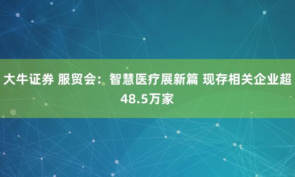 大牛证券 服贸会：智慧医疗展新篇 现存相关企业超48.5万家