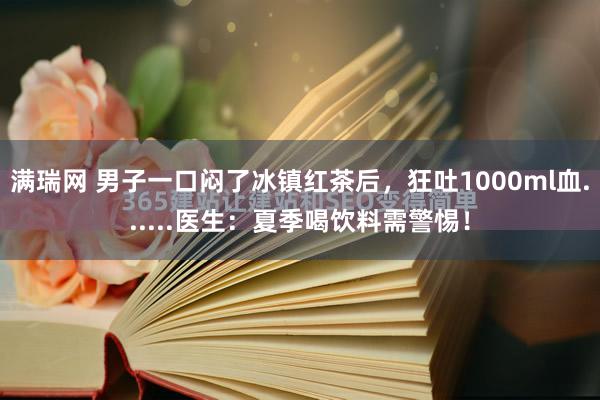 满瑞网 男子一口闷了冰镇红茶后，狂吐1000ml血......医生：夏季喝饮料需警惕！