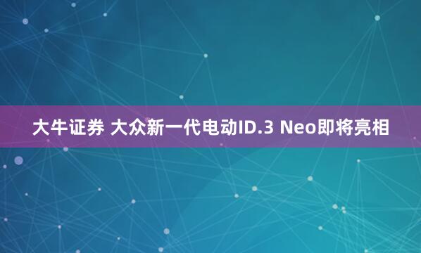 大牛证券 大众新一代电动ID.3 Neo即将亮相